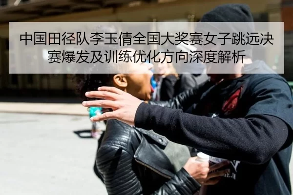 中国田径队李玉倩全国大奖赛女子跳远决赛爆发及训练优化方向深度解析
